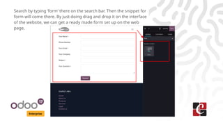 Enterprise
Search by typing ‘form’ there on the search bar. Then the snippet for
form will come there. By just doing drag and drop it on the interface
of the website, we can get a ready made form set up on the web
page.
 