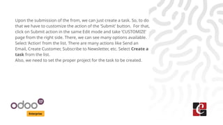 Enterprise
Upon the submission of the from, we can just create a task. So, to do
that we have to customize the action of the ‘Submit’ button. For that,
click on Submit action in the same Edit mode and take ‘CUSTOMIZE’
page from the right side. There, we can see many options available.
Select ‘Action’ from the list. There are many actions like Send an
Email, Create Customer, Subscribe to Newsletter, etc. Select Create a
task from the list.
Also, we need to set the proper project for the task to be created.
 