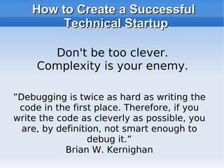 How to Create a Successful Technical Startup ” Debugging is twice as hard as writing the code in the first place. Therefore, if you write the code as cleverly as possible, you are, by definition, not smart enough to debug it.” Brian W. Kernighan Don't be too clever. Complexity is your enemy. 