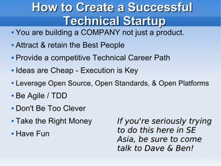 How to Create a Successful Technical Startup You are building a COMPANY not just a product.  Attract & retain the Best People Provide a competitive Technical Career Path Ideas are Cheap - Execution is Key Leverage Open Source, Open Standards, & Open Platforms Be Agile / TDD Don't Be Too Clever Take the Right Money Have Fun If you're seriously trying to do this here in SE Asia, be sure to come talk to Dave & Ben! 