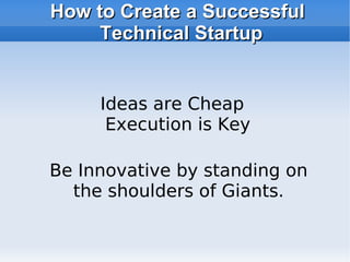 How to Create a Successful Technical Startup Be Innovative by standing on the shoulders of Giants. Ideas are Cheap  Execution is Key 
