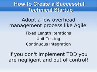 How to Create a Successful Technical Startup If you don't implement TDD you are negligent and out of control! Adopt a low overhead management process like Agile. Fixed Length Iterations Unit Testing Continuous Integration 