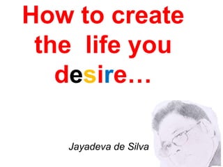 How to create
the life you
desire…
Jayadeva de Silva
 