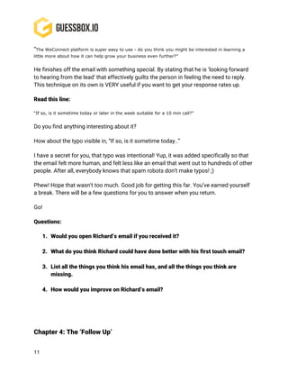 11
“The WeConnect platform is super easy to use - do you think you might be interested in learning a
little more about how it can help grow your business even further?”
He finishes off the email with something special. By stating that he is ‘looking forward
to hearing from the lead’ that effectively guilts the person in feeling the need to reply.
This technique on its own is VERY useful if you want to get your response rates up.
Read this line:
“If so, is it sometime today or later in the week suitable for a 10 min call?”
Do you find anything interesting about it?
How about the typo visible in, “If so, is it sometime today..”
I have a secret for you, that typo was intentional! Yup, it was added specifically so that
the email felt more human, and felt less like an email that went out to hundreds of other
people. After all, everybody knows that spam robots don’t make typos! ;)
Phew! Hope that wasn’t too much. Good job for getting this far. You’ve earned yourself
a break. There will be a few questions for you to answer when you return.
Go!
Questions:
1. Would you open Richard’s email if you received it?
2. What do you think Richard could have done better with his first touch email?
3. List all the things you think his email has, and all the things you think are
missing.
4. How would you improve on Richard’s email?
Chapter 4: The ‘Follow Up’
 