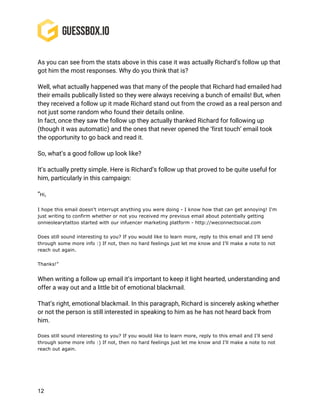 12
As you can see from the stats above in this case it was actually Richard’s follow up that
got him the most responses. Why do you think that is?
Well, what actually happened was that many of the people that Richard had emailed had
their emails publically listed so they were always receiving a bunch of emails! But, when
they received a follow up it made Richard stand out from the crowd as a real person and
not just some random who found their details online.
In fact, once they saw the follow up they actually thanked Richard for following up
(though it was automatic) and the ones that never opened the ‘first touch’ email took
the opportunity to go back and read it.
So, what’s a good follow up look like?
It’s actually pretty simple. Here is Richard’s follow up that proved to be quite useful for
him, particularly in this campaign:
“Hi,
I hope this email doesn't interrupt anything you were doing - I know how that can get annoying! I'm
just writing to confirm whether or not you received my previous email about potentially getting
onnieolearytattoo started with our infuencer marketing platform - http://weconnectsocial.com
Does still sound interesting to you? If you would like to learn more, reply to this email and I'll send
through some more info :) If not, then no hard feelings just let me know and I'll make a note to not
reach out again.
Thanks!”
When writing a follow up email it’s important to keep it light hearted, understanding and
offer a way out and a little bit of emotional blackmail.
That’s right, emotional blackmail. In this paragraph, Richard is sincerely asking whether
or not the person is still interested in speaking to him as he has not heard back from
him.
Does still sound interesting to you? If you would like to learn more, reply to this email and I'll send
through some more info :) If not, then no hard feelings just let me know and I'll make a note to not
reach out again.
 