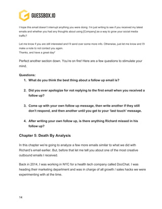 14
I hope this email doesn’t interrupt anything you were doing. I’m just writing to see if you received my latest
emails and whether you had any thoughts about using [Company] as a way to grow your social media
traffic?
Let me know if you are still interested and I’ll send over some more info. Otherwise, just let me know and I’ll
make a note to not contact you again.
Thanks, and have a great day!’
Perfect another section down. You’re on fire! Here are a few questions to stimulate your
mind.
Questions:
1. What do you think the best thing about a follow up email is?
2. Did you ever apologize for not replying to the first email when you received a
follow up?
3. Come up with your own follow up message, then write another if they still
don’t respond, and then another until you get to your ‘last touch’ message.
4. After writing your own follow up, is there anything Richard missed in his
follow up?
Chapter 5: Death By Analysis
In this chapter we’re going to analyze a few more emails similar to what we did with
Richard’s email earlier. But, before that let me tell you about one of the most creative
outbound emails I received.
Back in 2014, I was working in NYC for a health tech company called DocChat. I was
heading their marketing department and was in charge of all growth / sales hacks we were
experimenting with at the time.
 