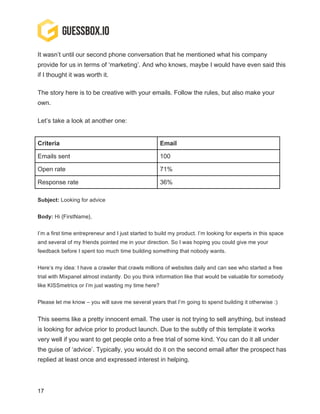 17
It wasn’t until our second phone conversation that he mentioned what his company
provide for us in terms of ‘marketing’. And who knows, maybe I would have even said this
if I thought it was worth it.
The story here is to be creative with your emails. Follow the rules, but also make your
own.
Let’s take a look at another one:
Criteria Email
Emails sent 100
Open rate 71%
Response rate 36%
Subject: Looking for advice
Body: Hi {FirstName},
I’m a first time entrepreneur and I just started to build my product. I’m looking for experts in this space
and several of my friends pointed me in your direction. So I was hoping you could give me your
feedback before I spent too much time building something that nobody wants.
Here’s my idea: I have a crawler that crawls millions of websites daily and can see who started a free
trial with Mixpanel almost instantly. Do you think information like that would be valuable for somebody
like KISSmetrics or I’m just wasting my time here?
Please let me know – you will save me several years that I’m going to spend building it otherwise :)
This seems like a pretty innocent email. The user is not trying to sell anything, but instead
is looking for advice prior to product launch. Due to the subtly of this template it works
very well if you want to get people onto a free trial of some kind. You can do it all under
the guise of ‘advice’. Typically, you would do it on the second email after the prospect has
replied at least once and expressed interest in helping.
 