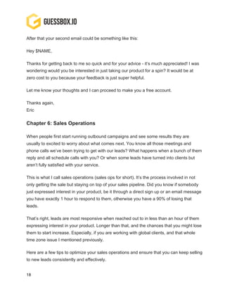 18
After that your second email could be something like this:
Hey $NAME,
Thanks for getting back to me so quick and for your advice - it’s much appreciated! I was
wondering would you be interested in just taking our product for a spin? It would be at
zero cost to you because your feedback is just super helpful.
Let me know your thoughts and I can proceed to make you a free account.
Thanks again,
Eric
Chapter 6: Sales Operations
When people first start running outbound campaigns and see some results they are
usually to excited to worry about what comes next. You know all those meetings and
phone calls we’ve been trying to get with our leads? What happens when a bunch of them
reply and all schedule calls with you? Or when some leads have turned into clients but
aren’t fully satisfied with your service.
This is what I call sales operations (sales ops for short). It’s the process involved in not
only getting the sale but staying on top of your sales pipeline. Did you know if somebody
just expressed interest in your product, be it through a direct sign up or an email message
you have exactly 1 hour to respond to them, otherwise you have a 90% of losing that
leads.
That’s right, leads are most responsive when reached out to in less than an hour of them
expressing interest in your product. Longer than that, and the chances that you might lose
them to start increase. Especially, if you are working with global clients, and that whole
time zone issue I mentioned previously.
Here are a few tips to optimize your sales operations and ensure that you can keep selling
to new leads consistently and effectively.
 