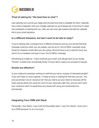 19
Tired of asking for “the best time to chat”?
Use calendly.com and let your leads pick the best time that is available for them. Calendly
has a direct integration with your Google calendar so you’ll always be in the know if a lead
has scheduled a meeting with you. Hell, you can even get creative and add the calendly
link to your email signature.
In a different timezone, but don’t want to be late to reply?
If you’re dealing with a prospect from a different timezone and you are worried that they
message email you when you are asleep, just set up an ‘Out of Office’ autoreply using
Gmail (or whatever email client you are using). All you’ll have to do is add the hours you
want it to run between and type in your ‘Out of Office’ message.
Something as simple as, “I have received your email, and will get back to you shortly.
Thanks!” is better than accidentally being 12 hours late to reply to an prospect’s request.
Emails too effective?
Is your outbound campaign working so well that you have a surplus of interested people?
If you can’t take on more capacity - it helps to have a ‘waiting list’ that they can join. You
can just phrase it as an ‘exclusive list’ that you had to put your client on because all the
lower paying clients are using too much of your resources right now, and you don’t want
your ‘exclusive client’ to experience any issues with using your product/service
prematurely.
Integrating Your CRM with Slack
Personally, I love Slack. I use it with the GuessBox team, I use it for clients. I even use it
as a CRM because I’m on it so much.
 