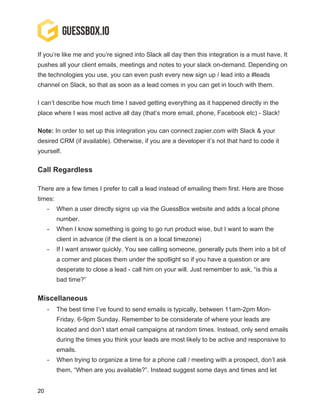 20
If you’re like me and you’re signed into Slack all day then this integration is a must have. It
pushes all your client emails, meetings and notes to your slack on-demand. Depending on
the technologies you use, you can even push every new sign up / lead into a #leads
channel on Slack, so that as soon as a lead comes in you can get in touch with them.
I can’t describe how much time I saved getting everything as it happened directly in the
place where I was most active all day (that’s more email, phone, Facebook etc) - Slack!
Note: In order to set up this integration you can connect zapier.com with Slack & your
desired CRM (if available). Otherwise, if you are a developer it’s not that hard to code it
yourself.
Call Regardless
There are a few times I prefer to call a lead instead of emailing them first. Here are those
times:
- When a user directly signs up via the GuessBox website and adds a local phone
number.
- When I know something is going to go run product wise, but I want to warn the
client in advance (if the client is on a local timezone)
- If I want answer quickly. You see calling someone, generally puts them into a bit of
a corner and places them under the spotlight so if you have a question or are
desperate to close a lead - call him on your will. Just remember to ask, “is this a
bad time?”
Miscellaneous
- The best time I’ve found to send emails is typically, between 11am-2pm Mon-
Friday. 6-9pm Sunday. Remember to be considerate of where your leads are
located and don’t start email campaigns at random times. Instead, only send emails
during the times you think your leads are most likely to be active and responsive to
emails.
- When trying to organize a time for a phone call / meeting with a prospect, don’t ask
them, “When are you available?”. Instead suggest some days and times and let
 
