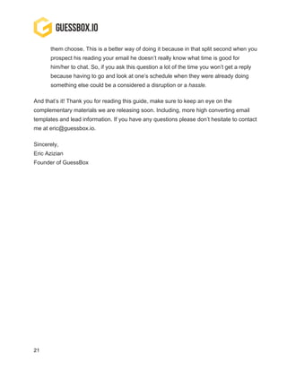 21
them choose. This is a better way of doing it because in that split second when you
prospect his reading your email he doesn’t really know what time is good for
him/her to chat. So, if you ask this question a lot of the time you won’t get a reply
because having to go and look at one’s schedule when they were already doing
something else could be a considered a disruption or a hassle.
And that’s it! Thank you for reading this guide, make sure to keep an eye on the
complementary materials we are releasing soon. Including, more high converting email
templates and lead information. If you have any questions please don’t hesitate to contact
me at eric@guessbox.io.
Sincerely,
Eric Azizian
Founder of GuessBox
 