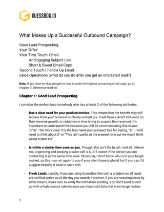 3
What Makes Up a Successful Outbound Campaign?
Good Lead Prospecting
Your ‘Offer’
Your ‘First Touch’ Email
An Engaging Subject Line
Short & Sweet Email Copy
‘Second Touch / Follow Up Email
Sales-Operations (what do you do after you get an interested lead?)
Note: If you wish to skip straight to how to write the highest converting email copy, go to
chapter 3. Otherwise read on.
Chapter 1: Good Lead Prospecting
I consider the perfect lead somebody who has at least 2 of the following attributes:
- Has a clear need for your product/service. This means that the benefit they will
receive from your business is clearly evident (i.e. it will have a direct influence on
their revenue growth, or reduction in time trying to acquire that revenue). It’s
important to understand this because you will be communicating this in your
‘offer’ - the more clear it is the less need your prospect has for saying, “Err… we’ll
need to think about it” or “This isn’t useful at the present time but we might think
about it later etc”
- Is within a similar time zone as you. Though, this isn’t the be all / end all. Believe
me, organizing and keeping a sales call is A LOT easier if the person you are
contacting is in the same time zone. Obviously, I don’t know who is in your target
market, so this may not apply to you if your client base is global but if you can, I’d
suggest keeping it local to start with.
- Fresh Leads. Luckily, if you are using GuessBox this isn’t a problem as all leads
are verified active as of the day you search. However, if you are scouting leads by
other means, make sure to verify the list before sending. You don’t want to end
up with a high bounce rate because you found old data that is no longer active.
 