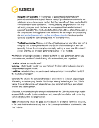 4
- Not publically available. If you manage to get contact details that aren’t
publically available - that’s good! Reason being, if your leads contact details are
splattered across the web you can bet that they have already been reached out to
several times by other companies. Thereby, creating a higher chance that they
will just ignore your email. So, how are you supposed find details that aren’t
publically available? One method is to find the email address of another person in
the company and then apply the same pattern to the person you are prospecting
(i.e. eric.azizian@guessbox.io > arthur.poot@guessbox.io). Most companies
generally stick to the same email pattern for their employees.
- The lead has money. This one is pretty self explanatory but your ideal lead isn’t a
company that started yesterday and only $5000 of available capital. You can
generally find out if a company has money by looking at team size. More than 2
people and they are probably generating revenue (or are funded).
Whether you are using GuessBox or another platform for lead generation, before you
start make sure you identify the following information about your target lead:
Location - where are they located?
Industry - what industry would your lead fall into? Are there other industries that are
complimentary to your search?
Lead Role - who is the best person to speak to in your target company? Is it the CEO,
the marketing manager?
Generally, the smaller the company the less of a need there is to target a specific job
title seeing as the company founder / CEO might already be in charge of that. This is
typical if you are targeting early stage startups that generally only have a developer,
founder and a sales person.
Of course, if you are looking for enterprise clients then the CEO / founder might not be
responsible for smaller business decisions and you might have better luck contacting
somebody else within the organization.
Note: When sending emails it’s good practice to ask for a ‘referral’ from your prospect,
in the case that there is somebody else in the company that is better positioned to take
your request.
 