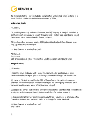 6
To demonstrate this I have included a sample of an ‘untargeted’ email and one of a
email that has proven to receive response rates of 20%+.
Untargeted Email:
Hi Jessica,
I’m reaching out to say hello and introduce you to [Company X]. We just launched a
platform which allows you to search through over 2+ million lead records and export
those leads into a spreadsheet for further outreach.
All free GuessBox accounts receive 100 lead credits absolutely free. Sign up here:
http://guessbox.io/users/login
Looking forward to hearing from you!
All the best,
Eric Azizian
CEO of GuessBox.io - Real-Time Verified Lead Generation & Outbound Email
Targeted Email
Hi Jessica,
I hope this email finds you well. I found [Company X] after a colleague of mine
recommended I check you guys out. Great job with everything you’ve done so far!
My name is Eric Azizian and I’m the CEO of GuessBox.io - I’m writing to open up
channels for communication and ask whether you are running any outbound email
campaigns right now as a way of getting more clients?
GuessBox is a simple platform that allows business to find laser targeted, verified leads
in minutes and then export them into their mail client for instant outreach!
Is this something that may be of interest to you? If so, I would love to offer you a free
GuessBox account with 100 lead credits in exchange for some feedback.
Looking forward to hearing from you!
Eric Azizian
 