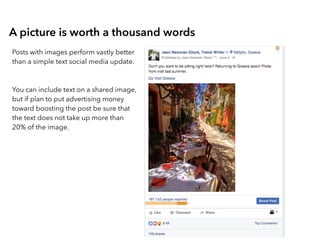A picture is worth a thousand words
Posts with images perform vastly better
than a simple text social media update.
You can include text on a shared image,
but if plan to put advertising money
toward boosting the post be sure that
the text does not take up more than
20% of the image.
 