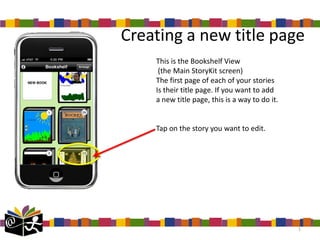 Creating a new title page
    This is the Bookshelf View
     (the Main StoryKit screen)
    The first page of each of your stories
    Is their title page. If you want to add
    a new title page, this is a way to do it.


    Tap on the story you want to edit.




                                                1
 