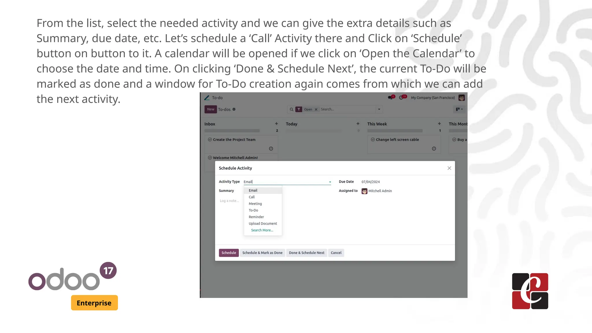 Enterprise
From the list, select the needed activity and we can give the extra details such as
Summary, due date, etc. Let’s schedule a ‘Call’ Activity there and Click on ‘Schedule’
button on button to it. A calendar will be opened if we click on ‘Open the Calendar’ to
choose the date and time. On clicking ‘Done & Schedule Next’, the current To-Do will be
marked as done and a window for To-Do creation again comes from which we can add
the next activity.
 