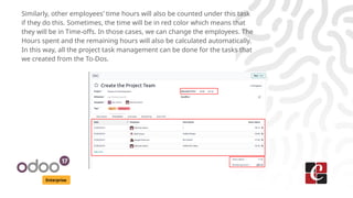 Enterprise
Similarly, other employees’ time hours will also be counted under this task
if they do this. Sometimes, the time will be in red color which means that
they will be in Time-offs. In those cases, we can change the employees. The
Hours spent and the remaining hours will also be calculated automatically.
In this way, all the project task management can be done for the tasks that
we created from the To-Dos.
 