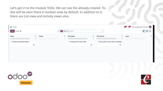 Enterprise
Let’s get in to the module ToDo. We can see the already created To-
dos will be seen there in kanban view by default. In addition to it,
there are List view and Activity views also.
 