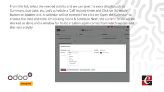 Enterprise
From the list, select the needed activity and we can give the extra details such as
Summary, due date, etc. Let’s schedule a ‘Call’ Activity there and Click on ‘Schedule’
button on button to it. A calendar will be opened if we click on ‘Open the Calendar’ to
choose the date and time. On clicking ‘Done & Schedule Next’, the current To-Do will be
marked as done and a window for To-Do creation again comes from which we can add
the next activity.
 