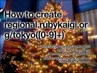 How to create
regional.rubykaigi.or
g/tokyo([0-9]+)
         2011/05/29 TokyuRubyKaigi03
                  @EC Navi Company
             Seminor Room ‘PANGEA’
           Nihon Ruby-no-kai member
                   TOSHIAKI Koshiba
 