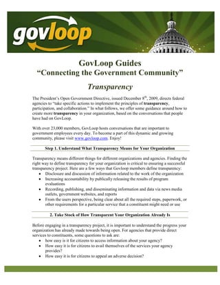 GovLoop Guides “Connecting the Government Community” Transparency The President’s Open Government Directive, issued December 8th, 2009, directs federal agencies to “take specific actions to implement the principles of transparency, participation, and collaboration.” In what follows, we offer some guidance around how to create more transparency in your organization, based on the conversations that people have had on GovLoop.  With over 23,000 members, GovLoop hosts conversations that are important to government employees every day. To become a part of this dynamic and growing community, please visit www.govloop.com. Enjoy!  Step 1. Understand What Transparency Means for Your Organization Transparency means different things for different organizations and agencies. Finding the right way to define transparency for your organization is critical to ensuring a successful transparency project. Here are a few ways that Govloop members define transparency:  ,[object Object]