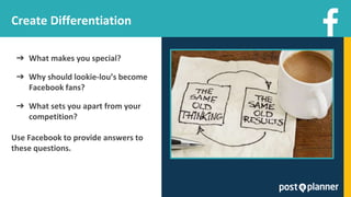 ➔ What makes you special?
➔ Why should lookie-lou’s become
Facebook fans?
➔ What sets you apart from your
competition?
Use Facebook to provide answers to
these questions.
Create Differentiation
 