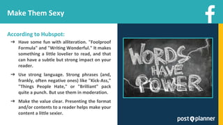 Make Them Sexy
According to Hubspot:
➔ Have some fun with alliteration. "Foolproof
Formula" and "Writing Wonderful." It makes
something a little lovelier to read, and that
can have a subtle but strong impact on your
reader.
➔ Use strong language. Strong phrases (and,
frankly, often negative ones) like "Kick-Ass,"
"Things People Hate," or "Brilliant" pack
quite a punch. But use them in moderation.
➔ Make the value clear. Presenting the format
and/or contents to a reader helps make your
content a little sexier.
 
