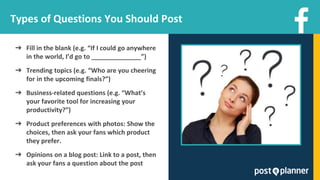 Types of Questions You Should Post
➔ Fill in the blank (e.g. “If I could go anywhere
in the world, I’d go to ______________”)
➔ Trending topics (e.g. “Who are you cheering
for in the upcoming finals?”)
➔ Business-related questions (e.g. “What’s
your favorite tool for increasing your
productivity?”)
➔ Product preferences with photos: Show the
choices, then ask your fans which product
they prefer.
➔ Opinions on a blog post: Link to a post, then
ask your fans a question about the post
 