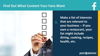Make a list of interests
that are relevant to
your business -- if you
own a restaurant, your
list might include
dining, cooking, recipes,
health, etc.
Find Out What Content Your Fans Want
1.
 