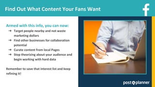 Find Out What Content Your Fans Want
Armed with this info, you can now:
➔ Target people nearby and not waste
marketing dollars
➔ Find other businesses for collaboration
potential
➔ Curate content from local Pages
➔ Stop theorizing about your audience and
begin working with hard data
Remember to save that interest list and keep
refining it!
 
