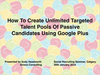 How To Create Unlimited Targeted
Talent Pools Of Passive
Candidates Using Google Plus

Presented by Andy Headworth!
Sirona Consulting

Social Recruiting Seminar, Calgary.!
30th January 2014

 