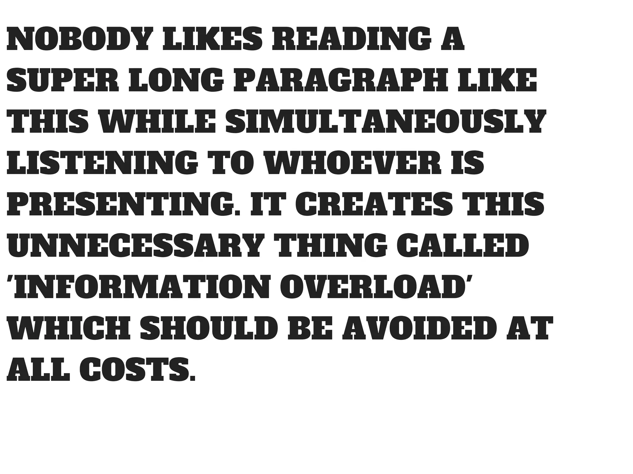 NOBODY LIKES READING A
SUPER LONG PARAGRAPH LIKE
THIS WHILE SIMULTANEOUSLY
LISTENING TO WHOEVER IS
PRESENTING. IT CREATES THIS
UNNECESSARY THING CALLED
'INFORMATION OVERLOAD'
WHICH SHOULD BE AVOIDED AT
ALL COSTS.
 