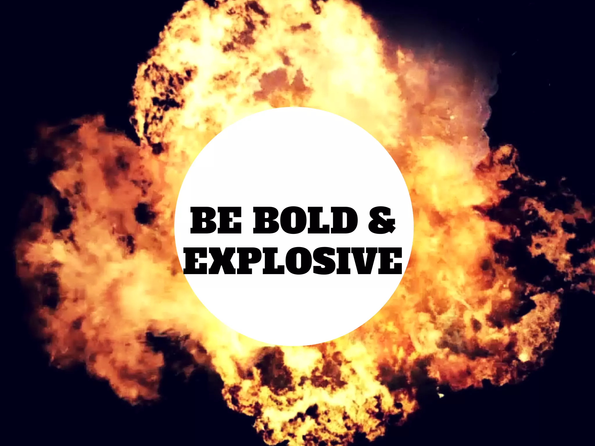 BE BOLD &
EXPLOSIVE
 