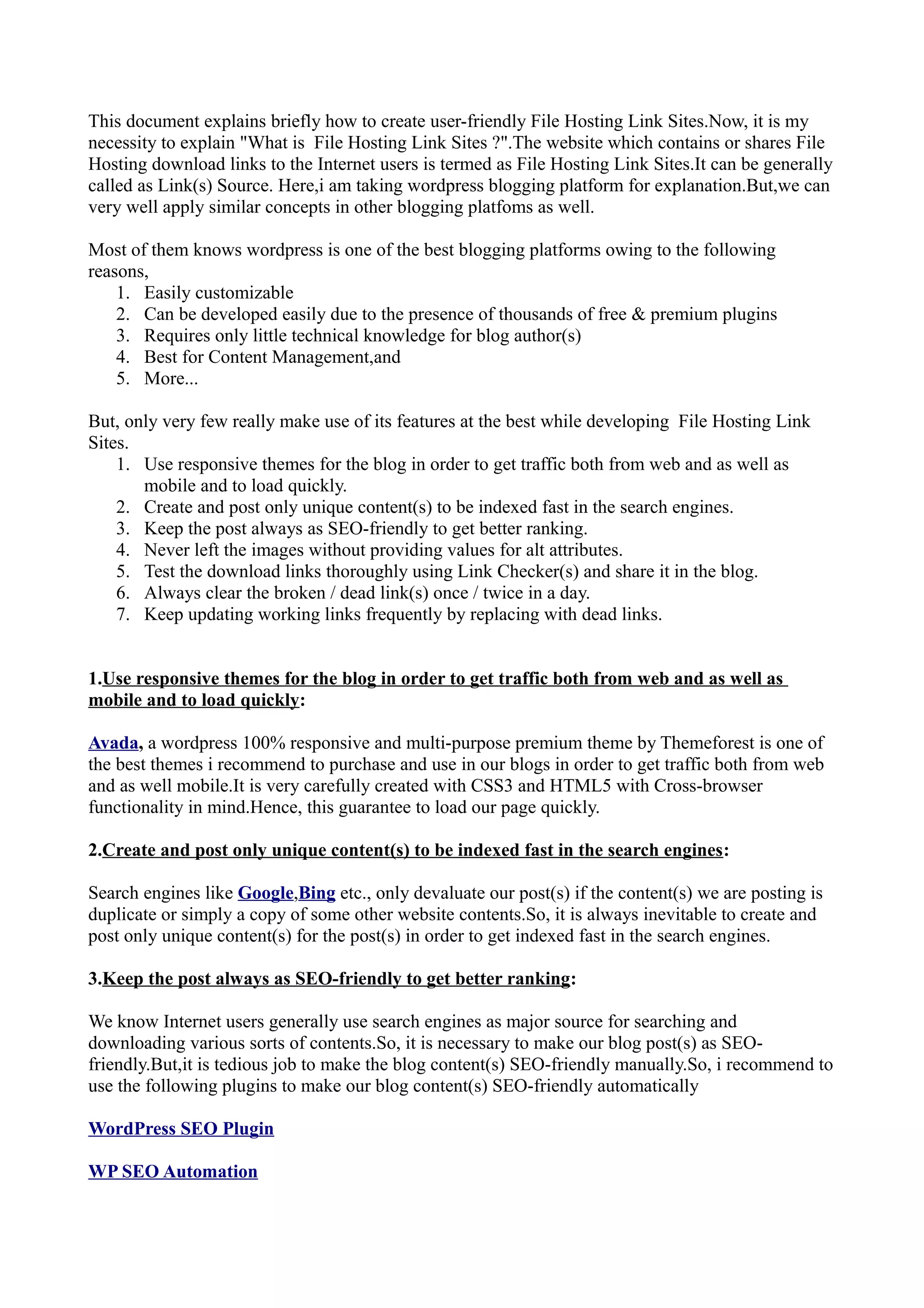 This document explains briefly how to create user-friendly File Hosting Link Sites.Now, it is my necessity to explain "What is File Hosting Link Sites ?".The website which contains or shares File Hosting download links to the Internet users is termed as File Hosting Link Sites.It can be generally called as Link(s) Source. Here,i am taking wordpress blogging platform for explanation.But,we can very well apply similar concepts in other blogging platfoms as well. Most of them knows wordpress is one of the best blogging platforms owing to the following reasons, 1. Easily customizable 2. Can be developed easily due to the presence of thousands of free & premium plugins 3. Requires only little technical knowledge for blog author(s) 4. Best for Content Management,and 5. More... But, only very few really make use of its features at the best while developing File Hosting Link Sites. 1. Use responsive themes for the blog in order to get traffic both from web and as well as mobile and to load quickly. 2. Create and post only unique content(s) to be indexed fast in the search engines. 3. Keep the post always as SEO-friendly to get better ranking. 4. Never left the images without providing values for alt attributes. 5. Test the download links thoroughly using Link Checker(s) and share it in the blog. 6. Always clear the broken / dead link(s) once / twice in a day. 7. Keep updating working links frequently by replacing with dead links. 1.Use responsive themes for the blog in order to get traffic both from web and as well as mobile and to load quickly: Avada, a wordpress 100% responsive and multi-purpose premium theme by Themeforest is one of the best themes i recommend to purchase and use in our blogs in order to get traffic both from web and as well mobile.It is very carefully created with CSS3 and HTML5 with Cross-browser functionality in mind.Hence, this guarantee to load our page quickly. 2.Create and post only unique content(s) to be indexed fast in the search engines: Search engines like Google,Bing etc., only devaluate our post(s) if the content(s) we are posting is duplicate or simply a copy of some other website contents.So, it is always inevitable to create and post only unique content(s) for the post(s) in order to get indexed fast in the search engines. 3.Keep the post always as SEO-friendly to get better ranking: We know Internet users generally use search engines as major source for searching and downloading various sorts of contents.So, it is necessary to make our blog post(s) as SEO- friendly.But,it is tedious job to make the blog content(s) SEO-friendly manually.So, i recommend to use the following plugins to make our blog content(s) SEO-friendly automatically WordPress SEO Plugin WP SEO Automation 