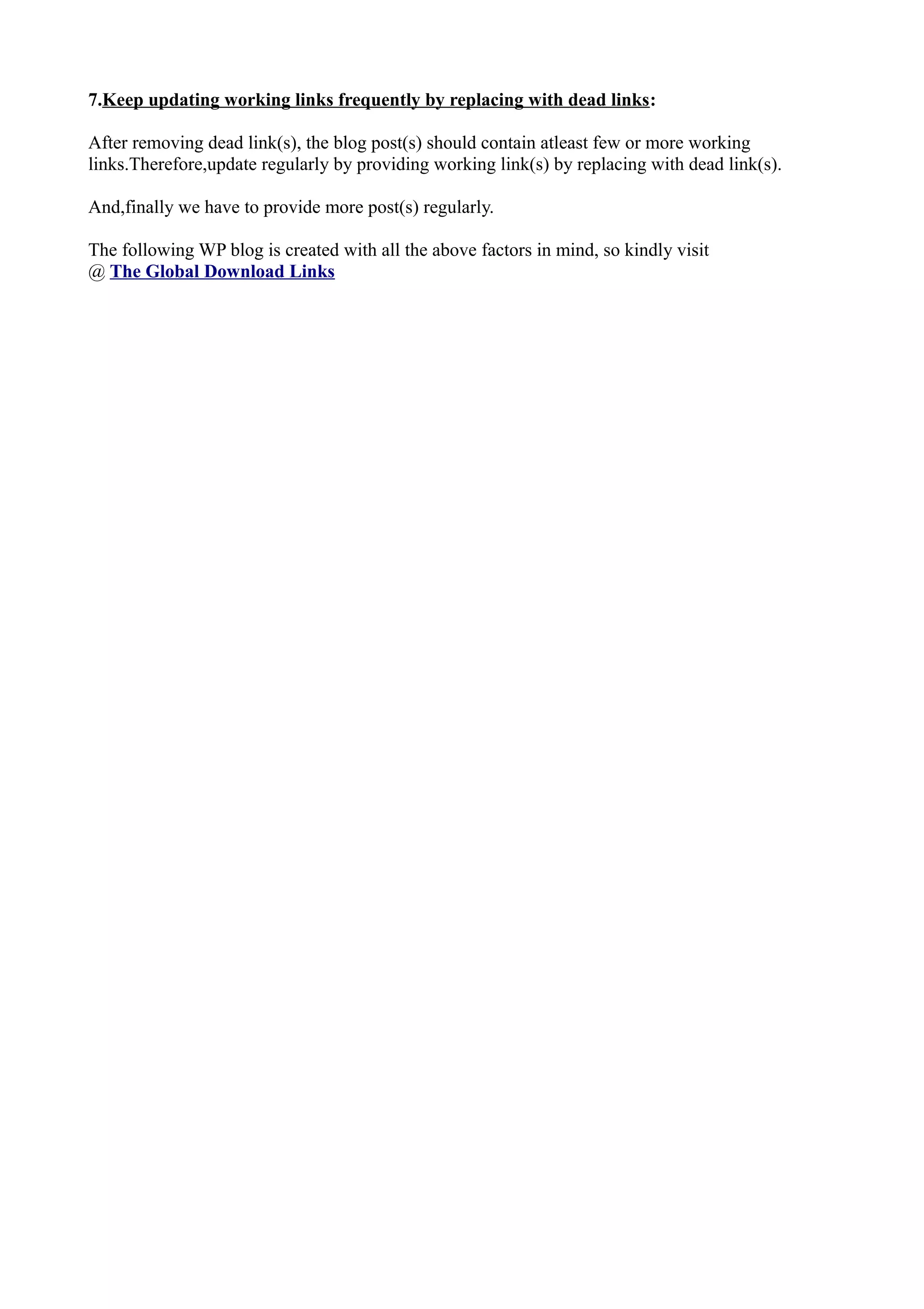 7.Keep updating working links frequently by replacing with dead links: After removing dead link(s), the blog post(s) should contain atleast few or more working links.Therefore,update regularly by providing working link(s) by replacing with dead link(s). And,finally we have to provide more post(s) regularly. The following WP blog is created with all the above factors in mind, so kindly visit @ The Global Download Links 