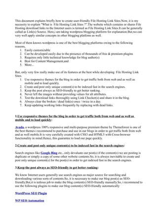 This document explains briefly how to create user-friendly File Hosting Link Sites.Now, it is my
necessity to explain "What is File Hosting Link Sites ?".The website which contains or shares File
Hosting download links to the Internet users is termed as File Hosting Link Sites.It can be generally
called as Link(s) Source. Here,i am taking wordpress blogging platform for explanation.But,we can
very well apply similar concepts in other blogging platfoms as well.
Most of them knows wordpress is one of the best blogging platforms owing to the following
reasons,
1. Easily customizable
2. Can be developed easily due to the presence of thousands of free & premium plugins
3. Requires only little technical knowledge for blog author(s)
4. Best for Content Management,and
5. More...
But, only very few really make use of its features at the best while developing File Hosting Link
Sites.
1. Use responsive themes for the blog in order to get traffic both from web and as well as
mobile and to load quickly.
2. Create and post only unique content(s) to be indexed fast in the search engines.
3. Keep the post always as SEO-friendly to get better ranking.
4. Never left the images without providing values for alt attributes.
5. Test the download links thoroughly using Link Checker(s) and share it in the blog.
6. Always clear the broken / dead link(s) once / twice in a day.
7. Keep updating working links frequently by replacing with dead links.
1.Use responsive themes for the blog in order to get traffic both from web and as well as
mobile and to load quickly:
Avada, a wordpress 100% responsive and multi-purpose premium theme by Themeforest is one of
the best themes i recommend to purchase and use in our blogs in order to get traffic both from web
and as well mobile.It is very carefully created with CSS3 and HTML5 with Cross-browser
functionality in mind.Hence, this guarantee to load our page quickly.
2.Create and post only unique content(s) to be indexed fast in the search engines:
Search engines like Google,Bing etc., only devaluate our post(s) if the content(s) we are posting is
duplicate or simply a copy of some other website contents.So, it is always inevitable to create and
post only unique content(s) for the post(s) in order to get indexed fast in the search engines.
3.Keep the post always as SEO-friendly to get better ranking:
We know Internet users generally use search engines as major source for searching and
downloading various sorts of contents.So, it is necessary to make our blog post(s) as SEO-
friendly.But,it is tedious job to make the blog content(s) SEO-friendly manually.So, i recommend to
use the following plugins to make our blog content(s) SEO-friendly automatically
WordPress SEO Plugin
WP SEO Automation
 