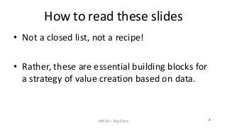 MK99 – Big Data 3 
How to read these slides 
• 
Not a closed list, not a recipe! 
• 
Rather, these are essential building blocks for a strategy of value creation based on data.  