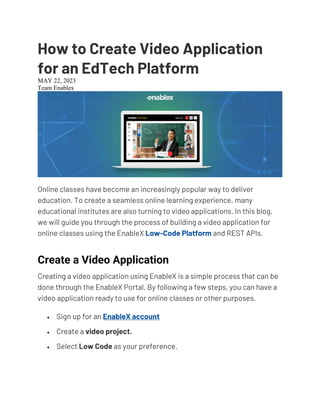 How to Create Video Application
for an EdTech Platform
MAY 22, 2023
Team EnablexTECHTALKS
Online classes have become an increasingly popular way to deliver
education. To create a seamless online learning experience, many
educational institutes are also turning to video applications. In this blog,
we will guide you through the process of building a video application for
online classes using the EnableX Low-Code Platform and REST APIs.
Create a Video Application
Creating a video application using EnableX is a simple process that can be
done through the EnableX Portal. By following a few steps, you can have a
video application ready to use for online classes or other purposes.
• Sign up for an EnableX account
• Create a video project.
• Select Low Code as your preference.
 