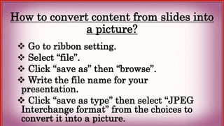 How to convert content from slides into
a picture?
 Go to ribbon setting.
 Select “file”.
 Click “save as” then “browse”.
 Write the file name for your
presentation.
 Click “save as type” then select “JPEG
Interchange format” from the choices to
convert it into a picture.
 