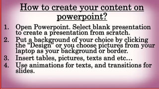 How to create your content on
powerpoint?
1. Open Powerpoint. Select blank presentation
to create a presentation from scratch.
2. Put a background of your choice by clicking
the “Design” or you choose pictures from your
laptop as your background or border.
3. Insert tables, pictures, texts and etc…
4. Use animations for texts, and transitions for
slides.
 