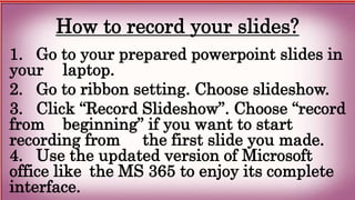 How to record your slides?
1. Go to your prepared powerpoint slides in
your laptop.
2. Go to ribbon setting. Choose slideshow.
3. Click “Record Slideshow”. Choose “record
from beginning” if you want to start
recording from the first slide you made.
4. Use the updated version of Microsoft
office like the MS 365 to enjoy its complete
interface.
 