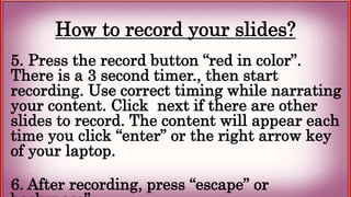 How to record your slides?
5. Press the record button “red in color”.
There is a 3 second timer., then start
recording. Use correct timing while narrating
your content. Click next if there are other
slides to record. The content will appear each
time you click “enter” or the right arrow key
of your laptop.
6. After recording, press “escape” or
 