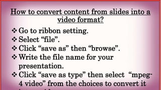 How to convert content from slides into a
video format?
Go to ribbon setting.
Select “file”.
Click “save as” then “browse”.
Write the file name for your
presentation.
Click “save as type” then select “mpeg-
4 video” from the choices to convert it
 