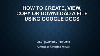 HOW TO CREATE, VIEW,
COPY OR DOWNLOAD A FILE
USING GOOGLE DOCS
ALMEJA AMOR M. SORIANO
Creator of Awesome Results
 