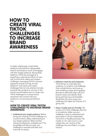 HOW TO
CREATE VIRAL
TIKTOK
CHALLENGES
TO INCREASE
BRAND
AWARENESS
In today's digital age, social media
platforms have become indispensable
tools for businesses to reach and engage
with their target audience. Among these
platforms, TikTok has emerged as a
powerhouse, captivating millions of users
with its short-form videos and creative
challenges. Leveraging TikTok's immense
popularity, brands can tap into the
platform's viral nature and create
challenges that not only entertain but also
promote their products or services. In this
article, we will explore how to create viral
TikTok challenges to increase brand
awareness and connect with your
audience in an exciting and authentic
way.
Embrace creativity and uniqueness:
TikTok thrives on originality and
creativity. To create a viral challenge,
think outside the box and come up
with something unique and engaging.
Brainstorm ideas that align with your
brand's values and identity while
being entertaining and shareable.
Remember, the more unique your
challenge, the higher the chances of it
going viral.
Keep it simple and user-friendly: The
success of a TikTok challenge often lies
in its simplicity. Make sure your
challenge is easy to understand and
participate in. Avoid complicated
instructions or lengthy processes. The
simpler it is for users to join in and
create their own versions of the
challenge, the more likely it is to gain
traction.
HOW TO CREATE VIRAL TIKTOK
CHALLENGES TO INCREASE BRAND
AWARENESS
Understand your target audience: Before
diving into creating a TikTok challenge, it's
crucial to have a deep understanding of
your target audience. What are their
interests, preferences, and behaviors? This
knowledge will help you tailor your
challenge to resonate with them and
maximize its impact.
Savvysolutions.pro
 