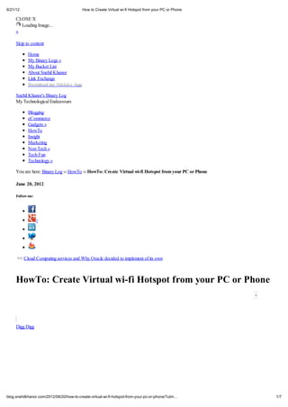 6/21/12                                   How to Create Virtual wi-fi Hotspot from your PC or Phone

     CLOSE X
       Loading Image...
     «

     Skip to content

            Home
            My Binary Logs »
            My Bucket List
            About Snehil Khanor
            Link Exchange
            Do nload m S ickie App

     Snehil Khanor's Binary Log
     My Technological Endeavours

            Blogging
            eCommerce
            Gadgets »
            HowTo
            Insight
            Marketing
            Non Tech »
            Tech Fun
            Technology »

     You are here: Binary Log     HowTo      Ho To: C ea e Vi         al i-fi Ho po f om o            PC o Phone

     J ne 20, 2012

     Follo me:




                 +




     << Cloud Computing services and Why Oracle decided to implement of its own



     Ho To: C ea e Vi                                  al i-fi Ho po f om o                                        PC o Phone



     Digg Digg




blog.snehilkhanor.com/2012/06/20/how-to-create-virtual-wi-fi-hotspot-from-your-pc-or-phone/?utm                                 1/7
 