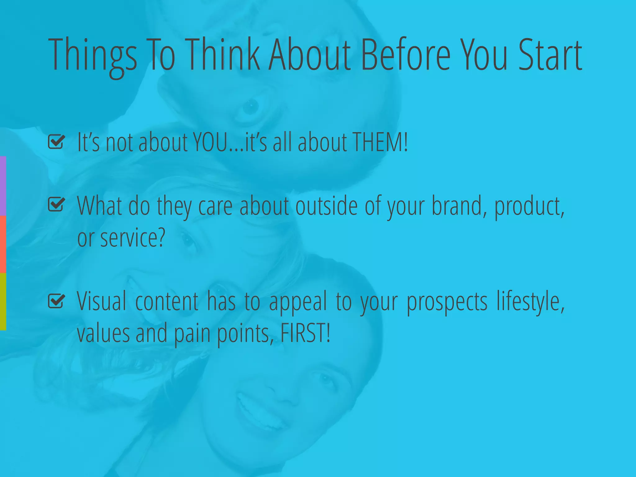Things To Think About Before You Start 
It’snotaboutYOU…it’sallaboutTHEM! 
Whatdotheycareaboutoutsideofyourbrand,product, orservice? 
Visualcontenthastoappealtoyourprospectslifestyle, valuesandpainpoints,FIRST!  