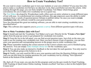 How to Create Vocabulary Test?
Do you want to create vocabulary quiz to test your students or your own children? If you once have the
plan to make a vocabulary test but have no idea how to do, then you'd better not miss this article. After
reading through this page, you can find a helpful Vocabulary Test Maker which brings great
convenience for you to make own vocabulary test in a quick way.
The Test Maker developed by Wondershare really offers users an entire solution to create different types
of test with ease. As a professional test creating software, this app empowers users the ability to tailor
questions from a variety of question/answer formats to publish online. So once you want to create
vocabulary test, this software would be your good assistant.
Now free download this great test making software, you are able to start creating vocabulary test as
described below!
Tips: This software also supports you to generate a survey from different question types with ease.

How to Make Vocabulary Quiz with Ease?
Step 1: Install and start the Vocabulary Test Maker you've got. Directly hit the "Create a New Quiz"
option from the pop-up screen to get prepared for vocabulary test creation.
Step 2: From the list in the left panel, you can find several question types. Just click on the ones you
want to use for creating own vocabulary test. Once you have chosen a type of question, you can then
enter your question and corresponding answers in the proper area to create vocabulary test.
Tip: Please remember marking the correct answers in the Correct column once you've finished typing
the answers. You can simply make multiple choice test for the vocabulary quiz.
Step 3: You can also make an interactive feedback to the test taker for each question. You only need to
go to the Feedback group at the bottom to do it.
Step 4: Finally, you only need hit OK to save your question and close the Question Editing window.
And you can also keep on creating questions for your vocabulary test by clicking "New Question"
button at the bottom of the feedback.

Ok, that's all. If you want, you can also let this program send you the quiz results by Email Tracking,
LMS Tracking or QuizCreator Online tracking. Sounds excellent? Just have a shot on this helpful Quiz
Creator now!
 