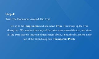Step 4:
Trim The Document Around The Text
Go up to the Image menu next and select Trim. This brings up the Trim
dialog box. We want to trim away all the extra space around the text, and since
all the extra space is made up of transparent pixels, select the first option at the
top of the Trim dialog box, Transparent Pixels:
 